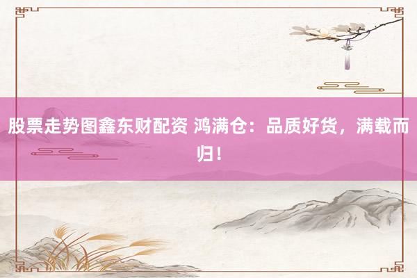 股票走势图鑫东财配资 鸿满仓：品质好货，满载而归！