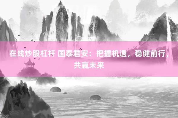 在线炒股杠杆 国泰君安：把握机遇，稳健前行，共赢未来