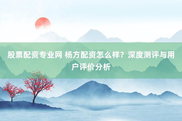 股票配资专业网 杨方配资怎么样？深度测评与用户评价分析