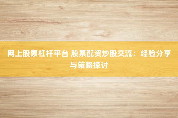 网上股票杠杆平台 股票配资炒股交流：经验分享与策略探讨
