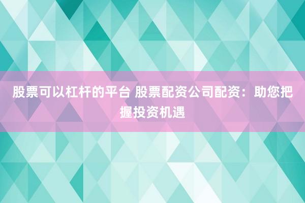 股票可以杠杆的平台 股票配资公司配资：助您把握投资机遇