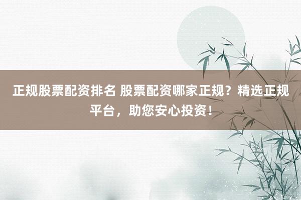 正规股票配资排名 股票配资哪家正规？精选正规平台，助您安心投资！