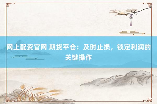 网上配资官网 期货平仓：及时止损，锁定利润的关键操作