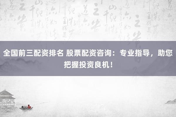 全国前三配资排名 股票配资咨询：专业指导，助您把握投资良机！