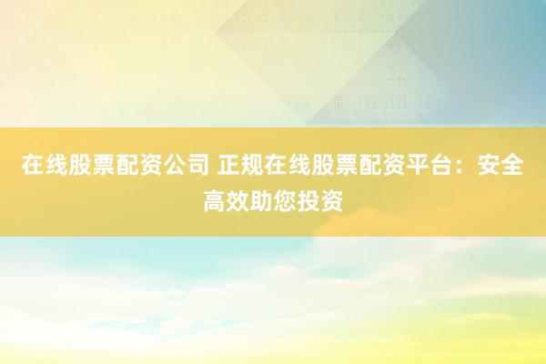 在线股票配资公司 正规在线股票配资平台：安全高效助您投资