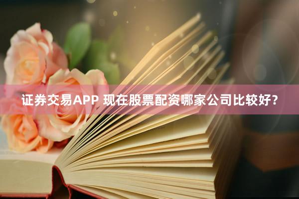 证券交易APP 现在股票配资哪家公司比较好？