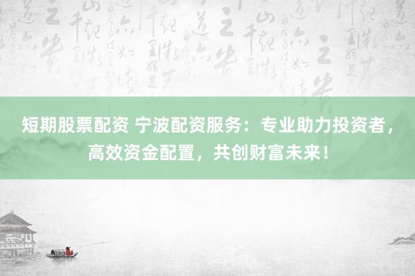 短期股票配资 宁波配资服务：专业助力投资者，高效资金配置，共创财富未来！