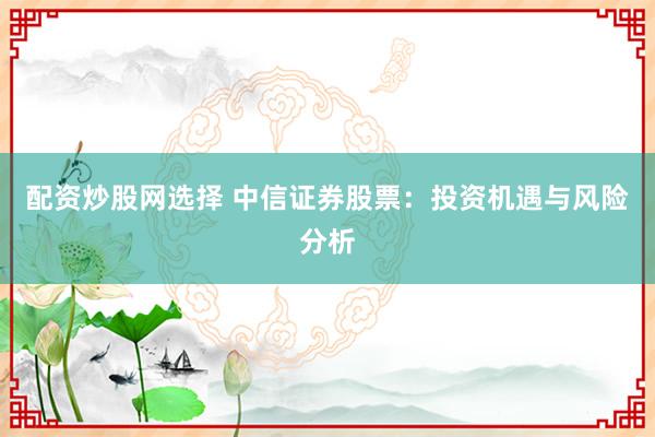 配资炒股网选择 中信证券股票：投资机遇与风险分析