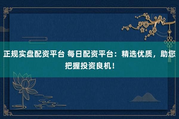 正规实盘配资平台 每日配资平台：精选优质，助您把握投资良机！