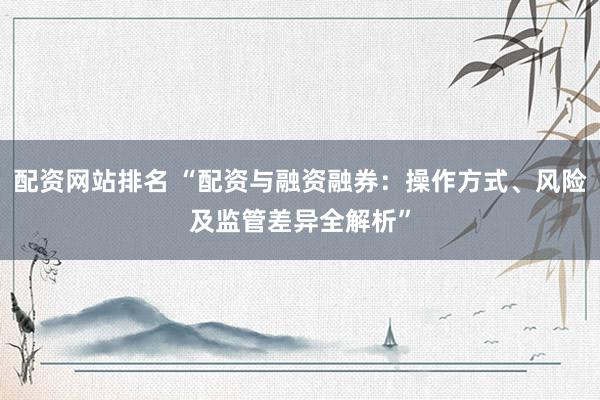 配资网站排名 “配资与融资融券：操作方式、风险及监管差异全解析”