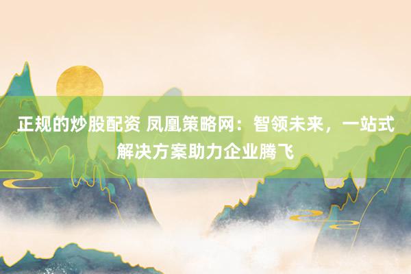 正规的炒股配资 凤凰策略网：智领未来，一站式解决方案助力企业腾飞